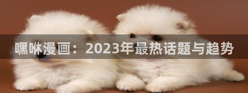 歪歪漫画免费下拉式：嘿咻漫画：2023年最热话题与趋势